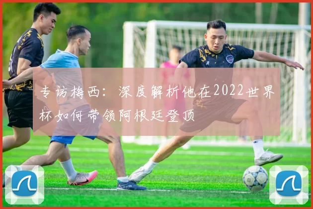 专访梅西:深度解析他在2022世界杯如何带领阿根廷登顶