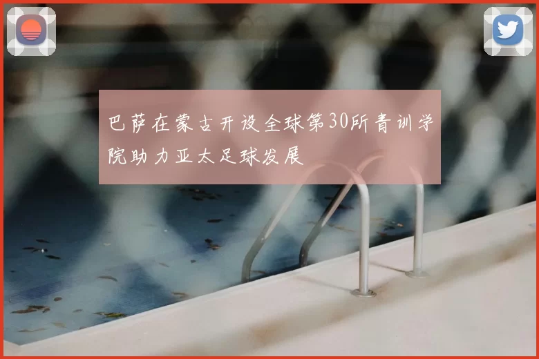 巴萨在蒙古开设全球第30所青训学院助力亚太足球发展