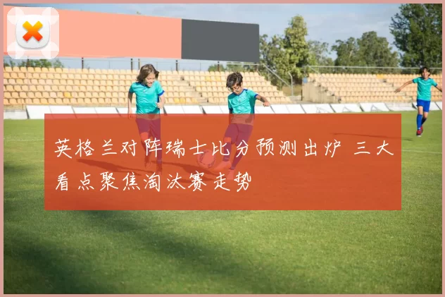 英格兰对阵瑞士比分预测出炉 三大看点聚焦淘汰赛走势