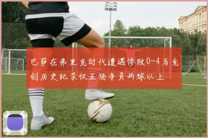 巴萨在弗里克时代遭遇惨败0-4马竞创历史纪录仅五场净负两球以上