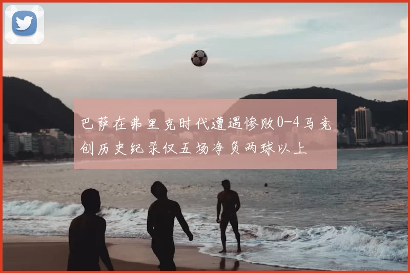 巴萨在弗里克时代遭遇惨败0-4马竞创历史纪录仅五场净负两球以上