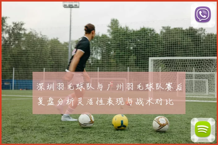 深圳羽毛球队与广州羽毛球队赛后复盘分析灵活性表现与战术对比