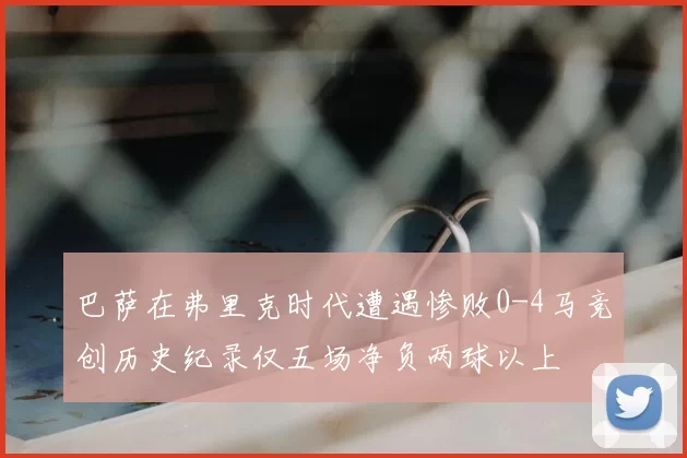 巴萨在弗里克时代遭遇惨败0-4马竞创历史纪录仅五场净负两球以上